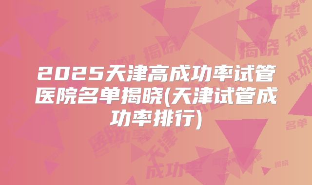 2025天津高成功率试管医院名单揭晓(天津试管成功率排行)