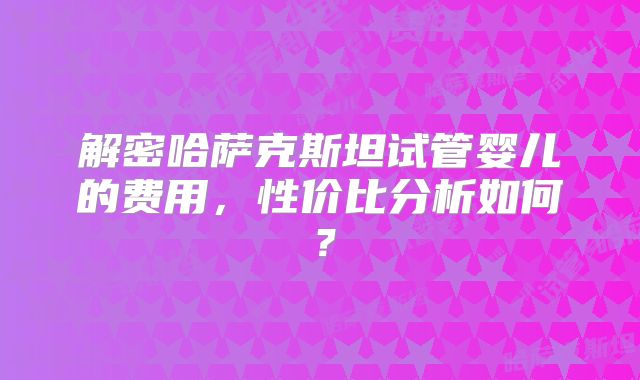 解密哈萨克斯坦试管婴儿的费用,性价比分析如何?
