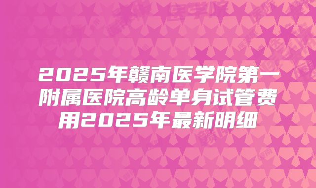 2025年赣南医学院第一附属医院高龄单身试管费用2025年最新明细