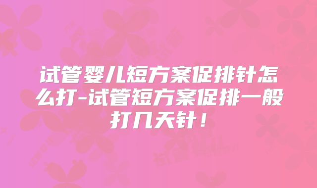 试管婴儿短方案促排针怎么打-试管短方案促排一般打几天针！