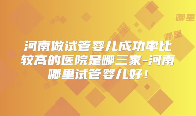 河南做试管婴儿成功率比较高的医院是哪三家-河南哪里试管婴儿好！