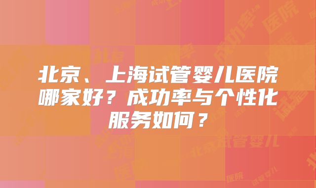 北京、上海试管婴儿医院哪家好？成功率与个性化服务如何？