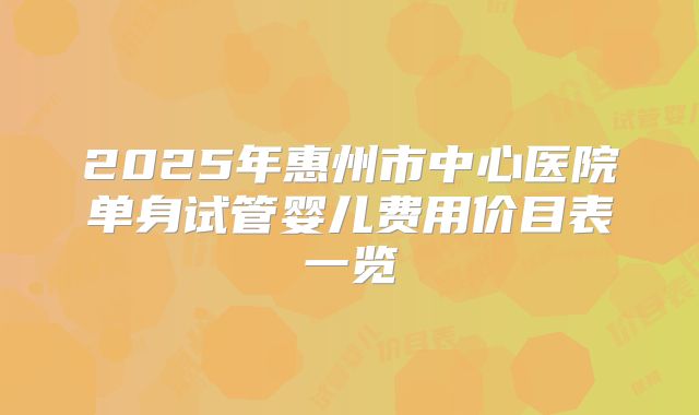 2025年惠州市中心医院单身试管婴儿费用价目表一览