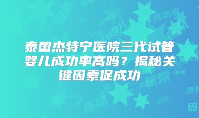 泰国杰特宁医院三代试管婴儿成功率高吗？揭秘关键因素促成功