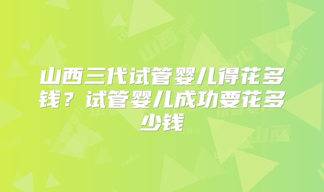 山西三代试管婴儿得花多钱?试管婴儿成功要花多少钱