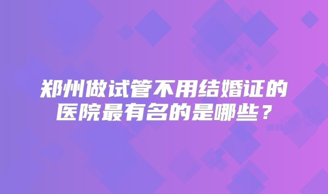 郑州做试管不用结婚证的医院最有名的是哪些?