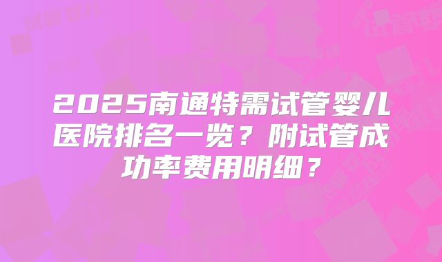 2025南通特需试管婴儿医院排名一览？附试管成功率费用明细？