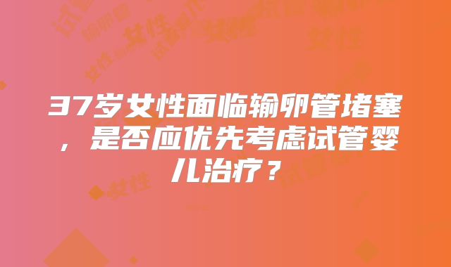 37岁女性面临输卵管堵塞，是否应优先考虑试管婴儿治疗？