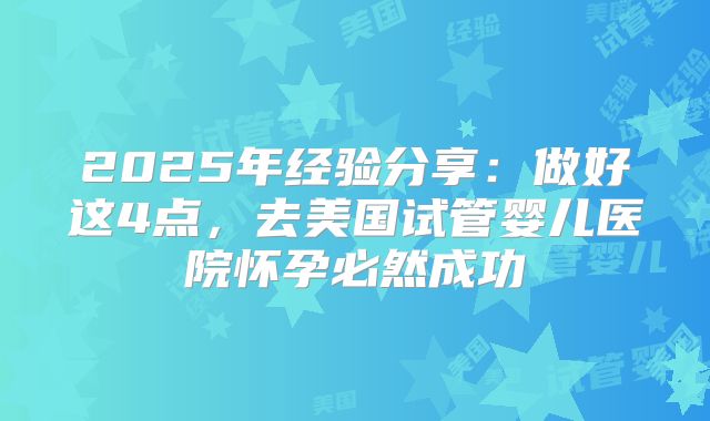 2025年经验分享：做好这4点，去美国试管婴儿医院怀孕必然成功