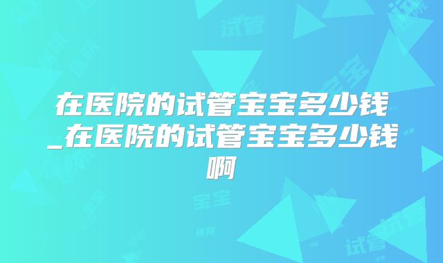 在医院的试管宝宝多少钱_在医院的试管宝宝多少钱啊