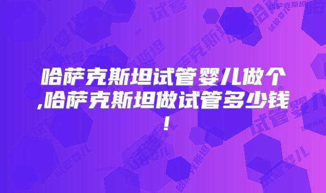 哈萨克斯坦试管婴儿做个,哈萨克斯坦做试管多少钱！