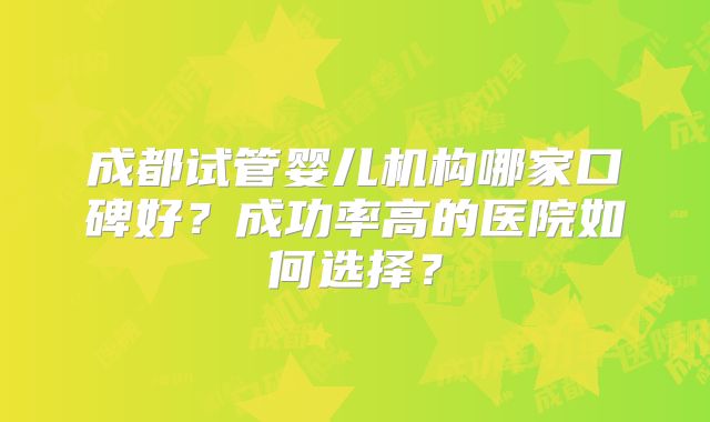 成都试管婴儿机构哪家口碑好？成功率高的医院如何选择？