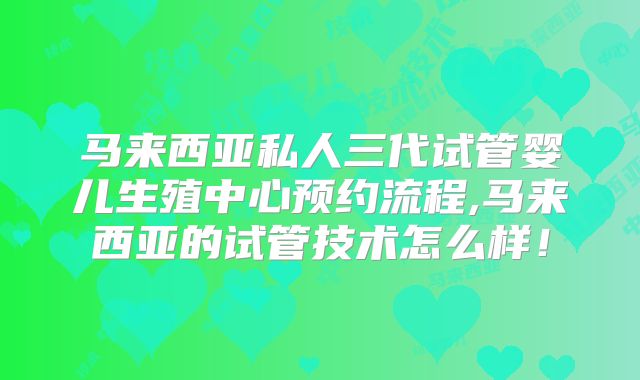马来西亚私人三代试管婴儿生殖中心预约流程,马来西亚的试管技术怎么样!