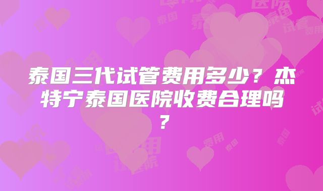 泰国三代试管费用多少？杰特宁泰国医院收费合理吗？