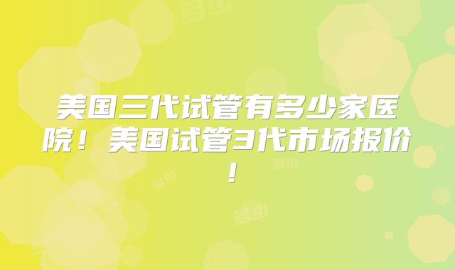 美国三代试管有多少家医院！美国试管3代市场报价！
