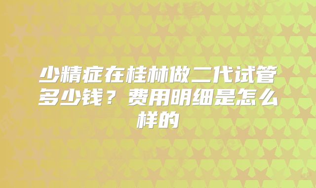 少精症在桂林做二代试管多少钱？费用明细是怎么样的
