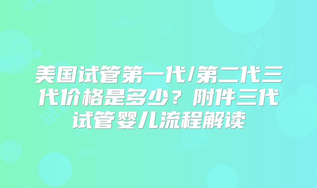 美国试管第一代/第二代三代价格是多少？附件三代试管婴儿流程解读