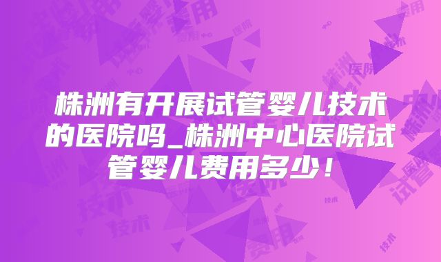 株洲有开展试管婴儿技术的医院吗_株洲中心医院试管婴儿费用多少！
