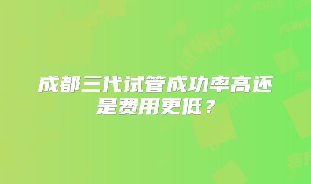 成都三代试管成功率高还是费用更低？