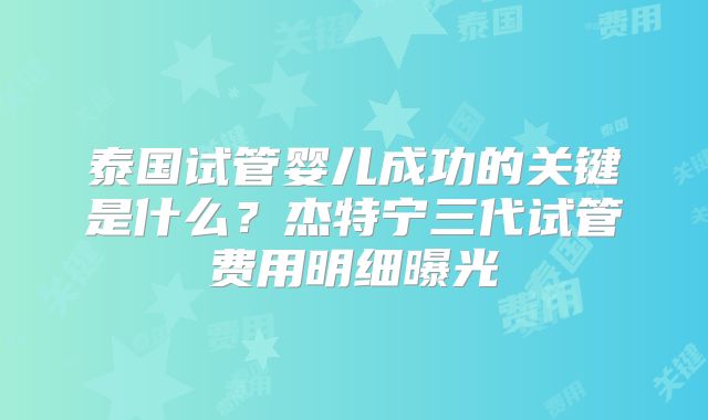泰国试管婴儿成功的关键是什么？杰特宁三代试管费用明细曝光