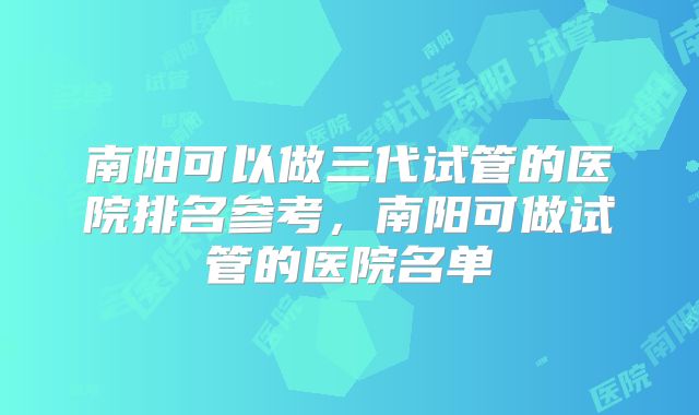 南阳可以做三代试管的医院排名参考，南阳可做试管的医院名单