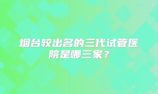 烟台较出名的三代试管医院是哪三家？