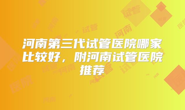 河南第三代试管医院哪家比较好，附河南试管医院推荐