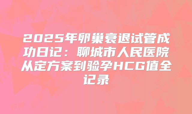 2025年卵巢衰退试管成功日记:聊城市人民医院从定方案到验孕HCG值全记录