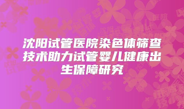 沈阳试管医院染色体筛查技术助力试管婴儿健康出生保障研究