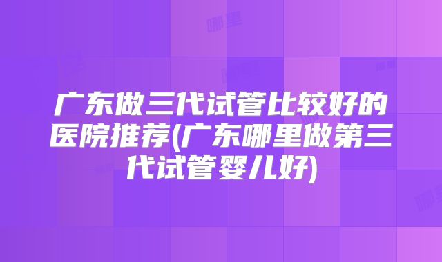广东做三代试管比较好的医院推荐(广东哪里做第三代试管婴儿好)