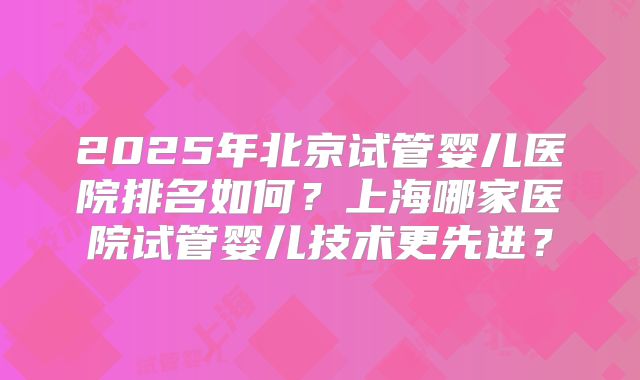 2025年北京试管婴儿医院排名如何？上海哪家医院试管婴儿技术更先进？