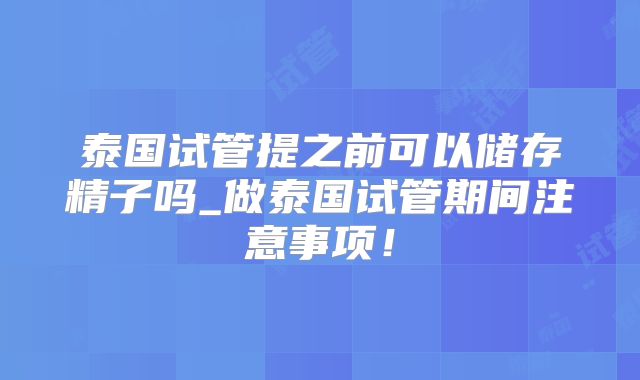 泰国试管提之前可以储存精子吗_做泰国试管期间注意事项！