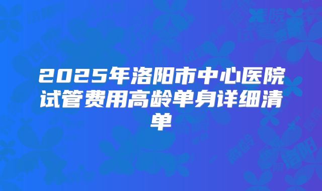 2025年洛阳市中心医院试管费用高龄单身详细清单