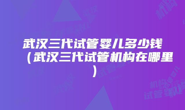武汉三代试管婴儿多少钱（武汉三代试管机构在哪里）