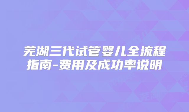 芜湖三代试管婴儿全流程指南-费用及成功率说明