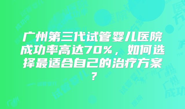 广州第三代试管婴儿医院成功率高达70%，如何选择最适合自己的治疗方案？