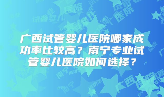广西试管婴儿医院哪家成功率比较高？南宁专业试管婴儿医院如何选择？