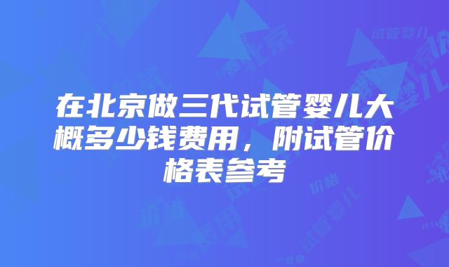 在北京做三代试管婴儿大概多少钱费用，附试管价格表参考