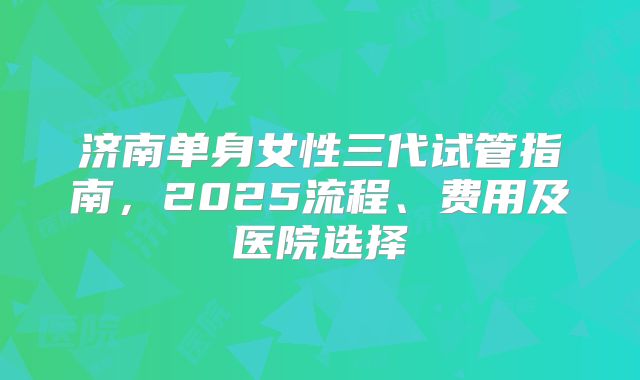 济南单身女性三代试管指南，2025流程、费用及医院选择