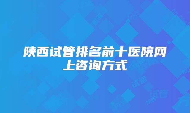 陕西试管排名前十医院网上咨询方式