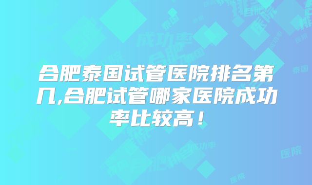 合肥泰国试管医院排名第几,合肥试管哪家医院成功率比较高！