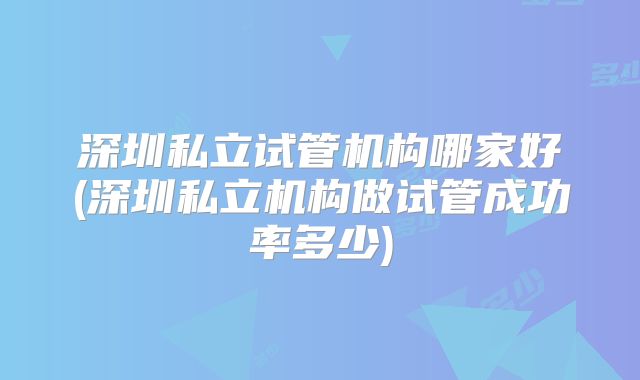 深圳私立试管机构哪家好(深圳私立机构做试管成功率多少)
