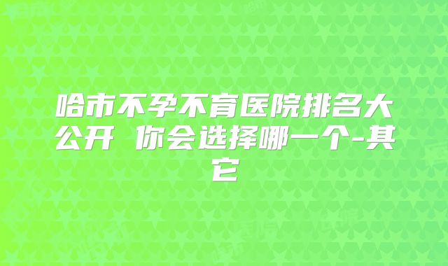 哈市不孕不育医院排名大公开 你会选择哪一个-其它