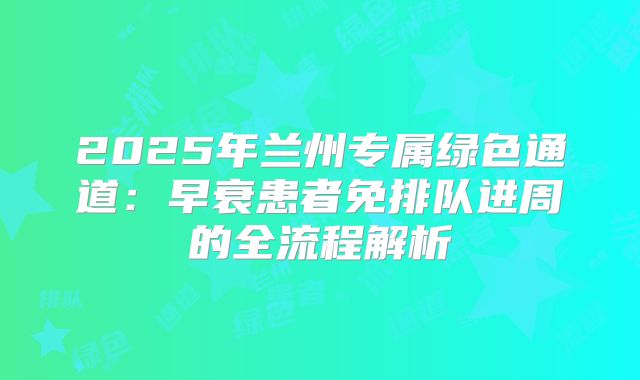 2025年兰州专属绿色通道:早衰患者免排队进周的全流程解析