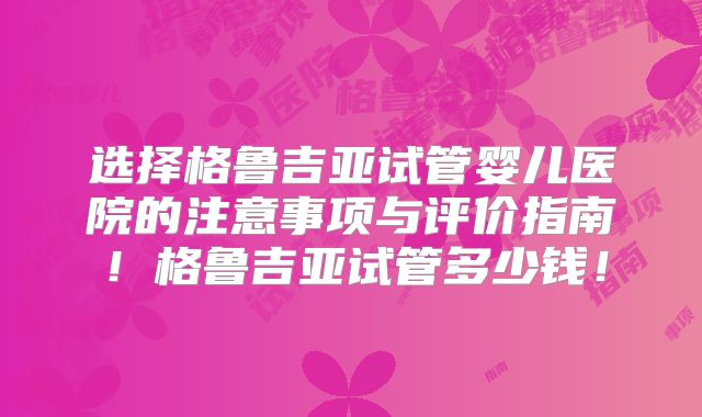 选择格鲁吉亚试管婴儿医院的注意事项与评价指南！格鲁吉亚试管多少钱！