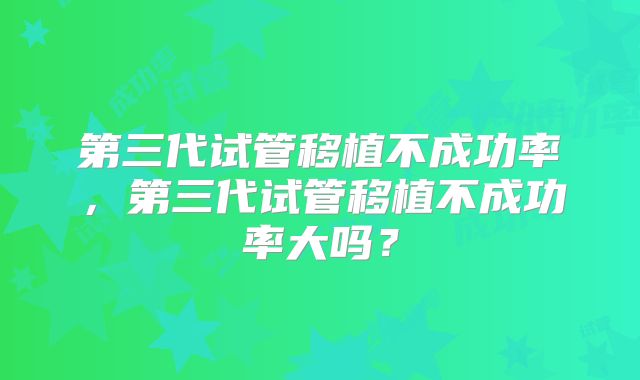 第三代试管移植不成功率,第三代试管移植不成功率大吗?