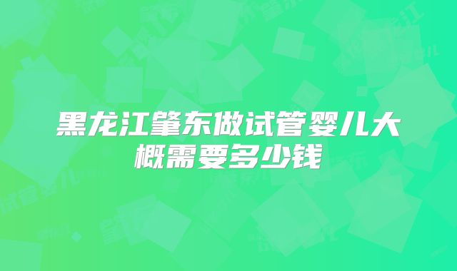 黑龙江肇东做试管婴儿大概需要多少钱