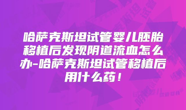 哈萨克斯坦试管婴儿胚胎移植后发现阴道流血怎么办-哈萨克斯坦试管移植后用什么药！