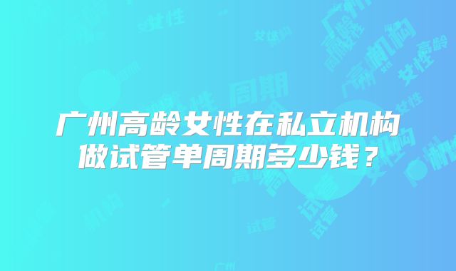 广州高龄女性在私立机构做试管单周期多少钱?