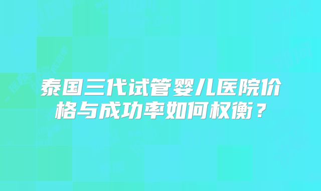 泰国三代试管婴儿医院价格与成功率如何权衡？